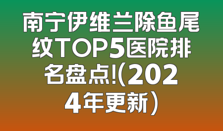 南宁伊维兰除鱼尾纹TOP5医院排名盘点！(2024年更新)