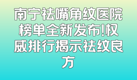 南宁祛嘴角纹医院榜单全新发布！权威排行揭示祛纹良方