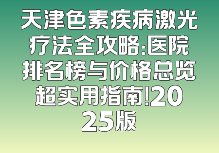 天津色素疾病激光疗法全攻略：医院排名榜与价格总览超实用指南！2025版