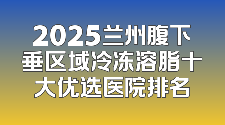 2025兰州腹下垂区域冷冻溶脂十大优选医院排名