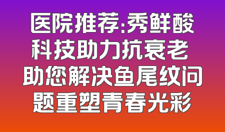 医院推荐：秀鲜酸科技助力抗衰老 助您解决鱼尾纹问题重塑青春光彩