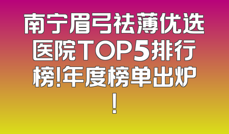 南宁眉弓祛薄优选医院TOP5排行榜！年度榜单出炉！