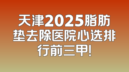 天津2025脂肪垫去除医院心选排行前三甲！