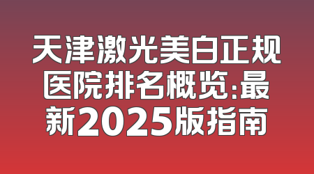 天津激光美白正规医院排名概览：最新2025版指南
