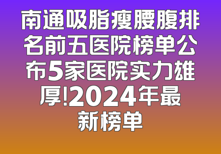 南通吸脂瘦腰腹排名前五医院榜单公布5家医院实力雄厚！2024年最新榜单