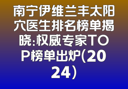 南宁伊维兰丰太阳穴医生排名榜单揭晓：权威专家TOP榜单出炉（2024）