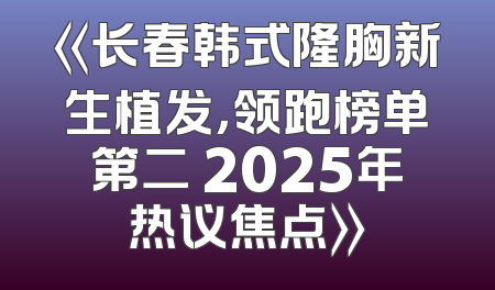 《长春韩式隆胸新生植发，领跑榜单第二 2025年热议焦点》