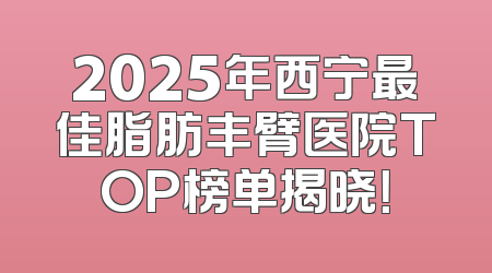 2025年西宁最佳脂肪丰臂医院TOP榜单揭晓！