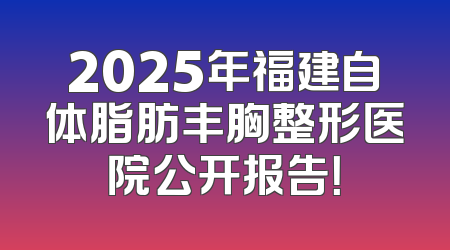 2025年福建自体脂肪丰胸整形医院公开报告！