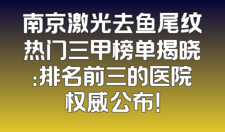 南京激光去鱼尾纹热门三甲榜单揭晓：排名前三的医院权威公布！