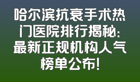 哈尔滨抗衰手术热门医院排行揭秘：最新正规机构人气榜单公布！