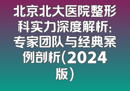 北京北大医院整形科实力深度解析：专家团队与经典案例剖析（2024版）