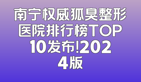 南宁权威狐臭整形医院排行榜TOP10发布！2024版