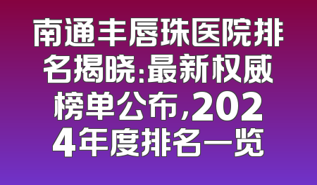 南通丰唇珠医院排名揭晓：最新权威榜单公布，2024年度排名一览
