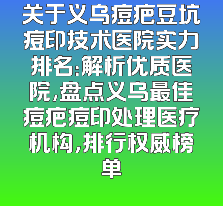 关于义乌痘疤豆坑痘印技术医院实力排名：解析优质医院，盘点义乌最佳痘疤痘印处理医疗机构，排行权威榜单