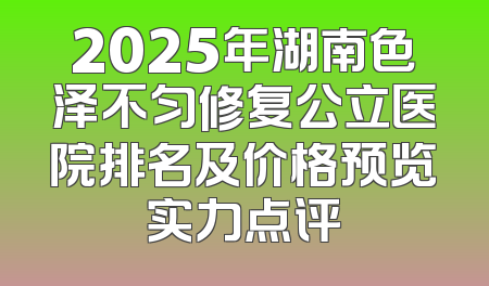 2025年湖南色泽不匀修复公立医院排名及价格预览实力点评