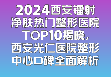 2024西安镭射净肤热门整形医院TOP10揭晓，西安光仁医院整形中心口碑全面解析