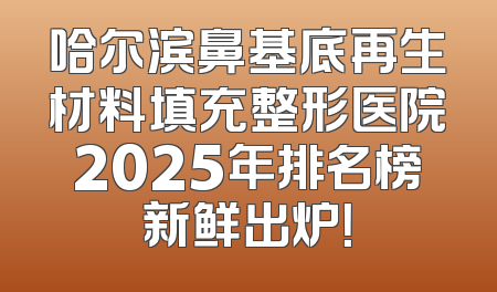 哈尔滨鼻基底再生材料填充整形医院2025年排名榜新鲜出炉！