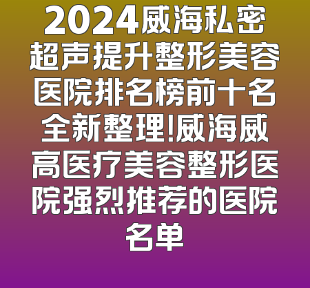 2024威海私密超声提升整形美容医院排名榜前十名全新整理！威海威高医疗美容整形医院强烈推荐的医院名单