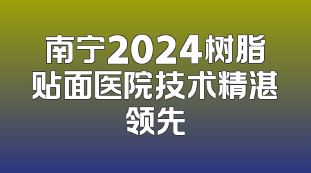 南宁2024树脂贴面医院技术精湛领先