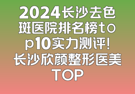 2024长沙去色斑医院排名榜top10实力测评！长沙欣颜整形医美TOP