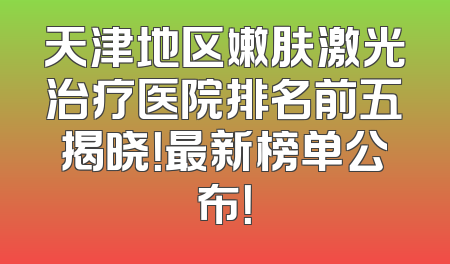 天津地区嫩肤激光治疗医院排名前五揭晓！最新榜单公布！