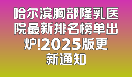 哈尔滨胸部隆乳医院最新排名榜单出炉！2025版更新通知