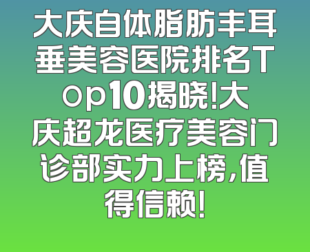 大庆自体脂肪丰耳垂美容医院排名Top10揭晓！大庆超龙医疗美容门诊部实力上榜，值得信赖！