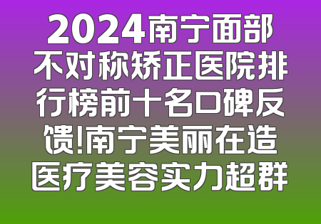 2024南宁面部不对称矫正医院排行榜前十名口碑反馈！南宁美丽在造医疗美容实力超群