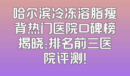 哈尔滨冷冻溶脂瘦背热门医院口碑榜揭晓：排名前三医院评测！
