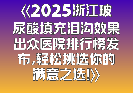 《2025浙江玻尿酸填充泪沟效果出众医院排行榜发布，轻松挑选你的满意之选！》