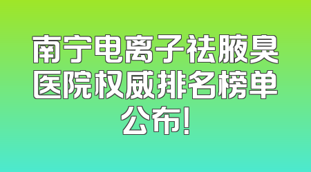 南宁电离子祛腋臭医院权威排名榜单公布！