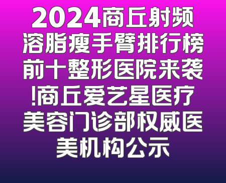 2024商丘射频溶脂瘦手臂排行榜前十整形医院来袭！商丘爱艺星医疗美容门诊部权威医美机构公示