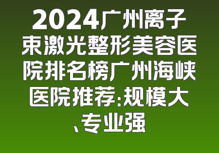 2024广州离子束激光整形美容医院排名榜广州海峡医院推荐：规模大、专业强