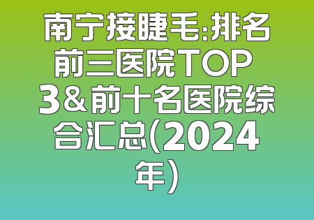 南宁接睫毛：排名前三医院TOP 3&前十名医院综合汇总（2024年）