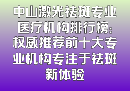中山激光祛斑专业医疗机构排行榜：权威推荐前十大专业机构专注于祛斑新体验