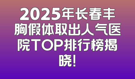 2025年长春丰胸假体取出人气医院TOP排行榜揭晓！