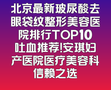 北京最新玻尿酸去眼袋纹整形美容医院排行TOP10吐血推荐！安琪妇产医院医疗美容科信赖之选