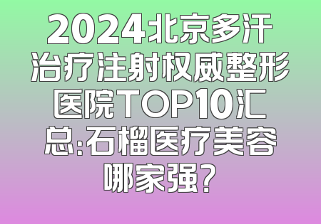 2024北京多汗治疗注射权威整形医院TOP10汇总：石榴医疗美容哪家强？