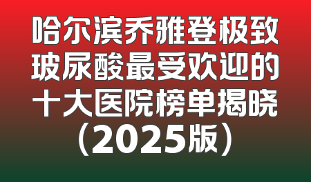 哈尔滨乔雅登极致玻尿酸最受欢迎的十大医院榜单揭晓（2025版）