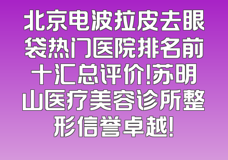 北京电波拉皮去眼袋热门医院排名前十汇总评价！苏明山医疗美容诊所整形信誉卓越！