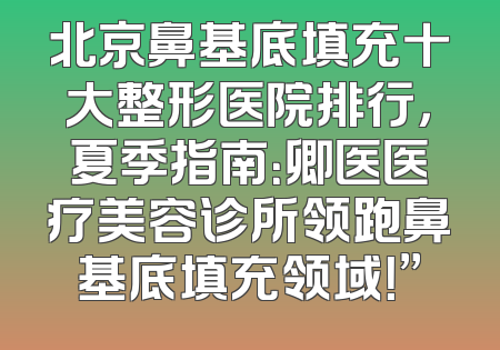 北京鼻基底填充十大整形医院排行，夏季指南：卿医医疗美容诊所领跑鼻基底填充领域！”