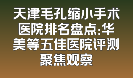 天津毛孔缩小手术医院排名盘点：华美等五佳医院评测聚焦观察