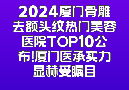 2024厦门骨雕去额头纹热门美容医院TOP10公布！厦门医承实力显赫受瞩目