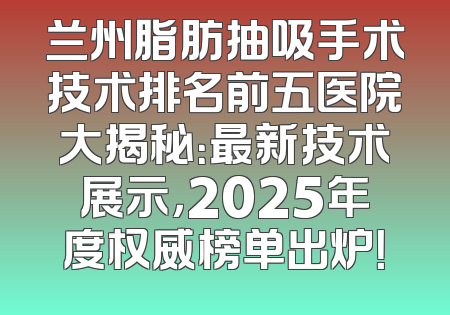 兰州脂肪抽吸手术技术排名前五医院大揭秘：最新技术展示，2025年度权威榜单出炉！