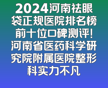 2024河南祛眼袋正规医院排名榜前十位口碑测评！河南省医药科学研究院附属医院整形科实力不凡