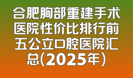 合肥胸部重建手术医院性价比排行前五公立口腔医院汇总（2025年）