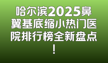 哈尔滨2025鼻翼基底缩小热门医院排行榜全新盘点！