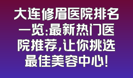 大连修眉医院排名一览：最新热门医院推荐，让你挑选最佳美容中心！