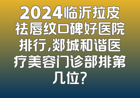 2024临沂拉皮祛唇纹口碑好医院排行，郯城和谐医疗美容门诊部排第几位？